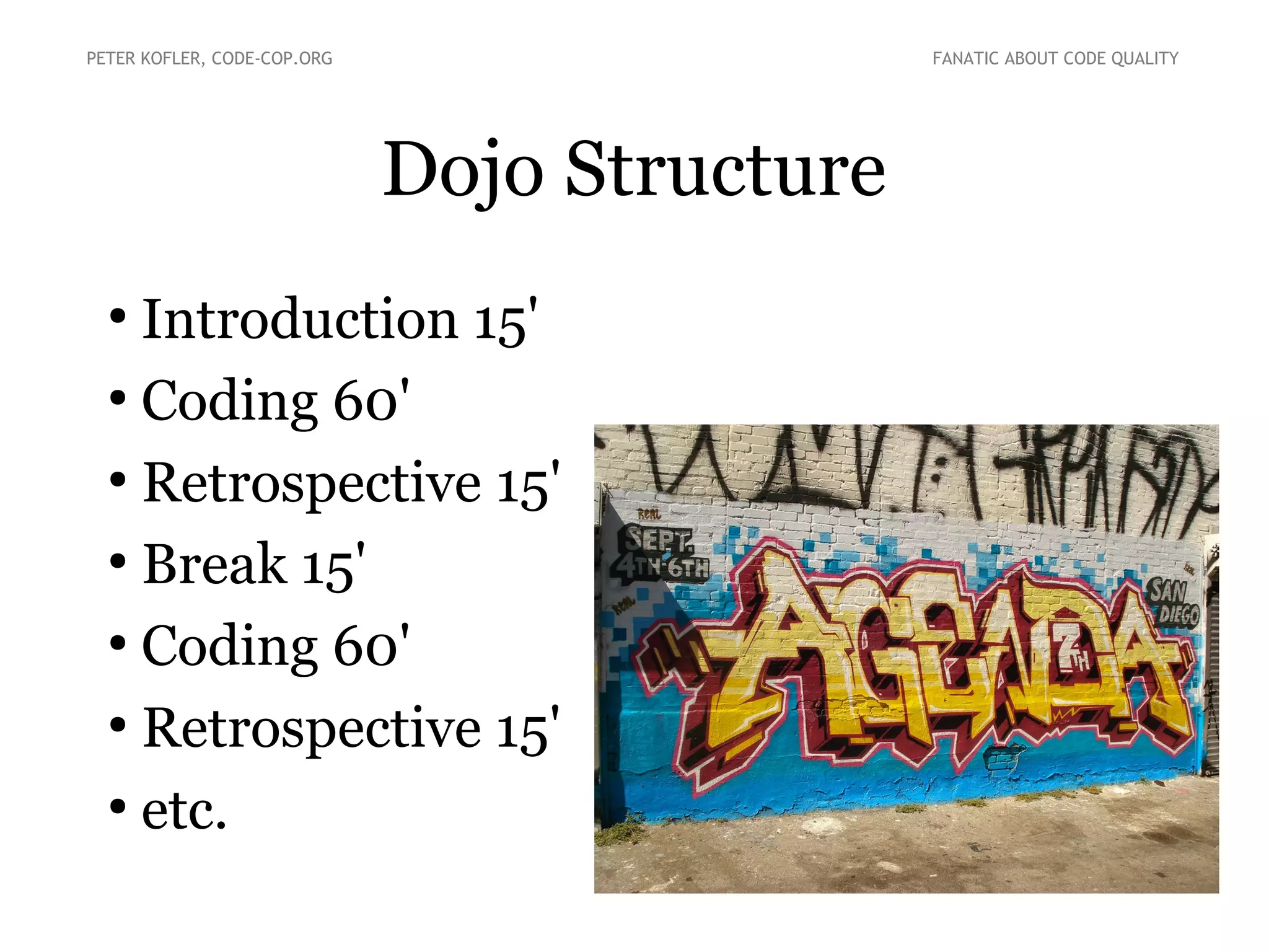 Dojo Structure
●
Introduction 15'
●
Coding 60'
●
Retrospective 15'
●
Break 15'
●
Coding 60'
●
Retrospective 15'
●
etc.
PETER KOFLER, CODE-COP.ORG FANATIC ABOUT CODE QUALITY
 