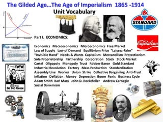 The Gilded Age…The Age of Imperialism  1865 -1914 Unit Vocabulary Part I.  ECONOMICS: Economics   Macroeconomics   Microeconomics  Free Market Law of Supply   Law of Demand   Equilibrium Price  “Laissez-Faire”    “Invisible Hand”  Needs & Wants  Capitalism   Mercantilism  Protectionism Sole Proprietorship   Partnership   Corporation   Stock   Stock Market Cartel   Oligopoly   Monopoly  Trust   Robber Baron   Gold Standard   Industrial Revolution   Factory   Mass Production   Standardization Assembly Line   Worker   Union  Strike   Collective Bargaining  Anti-Trust Inflation   Deflation   Money   Depression  Boom  Panic   Business Cycle Adam Smith  Karl Marx   John D. Rockefeller    Andrew Carnegie Social Darwinism 