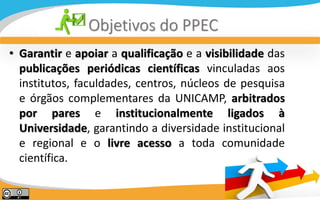 N
Objetivos do PPEC
• Garantir e apoiar a qualificação e a visibilidade das
publicações periódicas científicas vinculadas ...