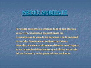 MEDIO AMBIENTE

Por medio ambiente se entiende todo lo que afecta a
un ser vivo. Condiciona especialmente las
circunstancias de vida de las personas o de la sociedad
en su vida. Comprende el conjunto de valores
naturales, sociales y culturales existentes en un lugar y
en un momento determinados, que influyen en la vida
del ser humano y en las generaciones venideras.
 