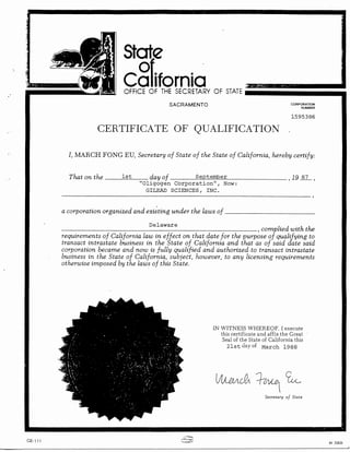 State

orifornia.
Ca

OFFICE OF THE SECRETARY OF STATE
SACRAMENTO

CORPORATION
NUMBER

1595386

CERTIFICATE OF QUALIFICATION
I, MARCH FONG EU, Secretary of State of the State of California, hereby certify:

That on the

1st

day of
September
"01igogen Corporation", Now:
GILEAD SCIENCES, INC.

'19

'

a corporation organized and existing under the laws of

_

Delaware

- - - - - - - - - - - - - - - - - - - - - - - - - - , c o m p l i e d with the
requirements of California law in effect on that date for the purpose of qualifying to
transact intrastate business in the State of California and that as of said date said
corporation became and now is fully qualified and authorized. to transact intrastate
business in the State of California, subject, however, to any licensing requirements
otherwise imposed by the laws of this State.

IN WITNESS WHEREOF. I execute
this certificate and affix the Great
Seal of the State of California this
21st Day of March 1988

Secretary of Stale

CE-111

84 32835

 