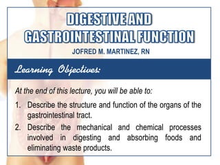 Learning Objectives:
At the end of this lecture, you will be able to:
1. Describe the structure and function of the organs of the
gastrointestinal tract.
2. Describe the mechanical and chemical processes
involved in digesting and absorbing foods and
eliminating waste products.
JOFRED M. MARTINEZ, RN
 