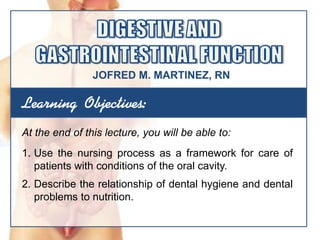 Learning Objectives:
At the end of this lecture, you will be able to:
1. Use the nursing process as a framework for care of
patients with conditions of the oral cavity.
2. Describe the relationship of dental hygiene and dental
problems to nutrition.
JOFRED M. MARTINEZ, RN
 