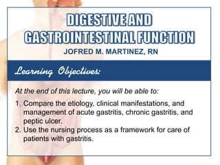 Learning Objectives:
At the end of this lecture, you will be able to:
1. Compare the etiology, clinical manifestations, and
management of acute gastritis, chronic gastritis, and
peptic ulcer.
2. Use the nursing process as a framework for care of
patients with gastritis.
JOFRED M. MARTINEZ, RN
 