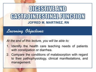 Learning Objectives:
At the end of this lecture, you will be able to:
1. Identify the health care teaching needs of patients
with constipation or diarrhea.
2. Compare the conditions of malabsorption with regard
to their pathophysiology, clinical manifestations, and
management.
JOFRED M. MARTINEZ, RN
 