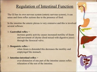 Regulation of Intestinal Function
The GI has its own nervous system (enteric nervous system), it can
sense and form reflex actions due to the presence of food.

In the intestine the enteric plexus is very extensive and this is involved in
several reflexes:

1- Gastroilial reflex =
         increase gastric activity causes increased motility of ileum
         and movement of chyme (food mixed with digestive juice)
         through the ileocecal valve.

2- Ileogastric reflex =
          when ileum is distended this decreases the motility and
          emptyingof the stomach.

3- Intestino-intestinal reflex =
          over-distension of one part of the intestine causes reflex
          relaxation of the rest of the intestine.
 