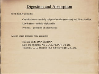Digestion and Absorption
Food mainly contains:

           Carbohydrates – mainly polysaccharides (starches) and disaccharides.
           Lipids (fat) – mainly triglycerids
           Proteins – polymers of amino acids


Also in small amounts food contains:

         - Nucleic acids, DNA and RNA
         - Salts and minerals, Na, Cl, Ca, Fe, PO4, Cu, etc.
         - Vitamins, C, D, Thiamin (B1), Riboflavin (B2), B12 etc.
 