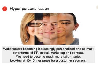 Hyper personalisation3
Websites are becoming increasingly personalised and so must
other forms of PR, social, marketing and content.
We need to become much more tailor-made.
Looking at 10-15 messages for a customer segment.
 