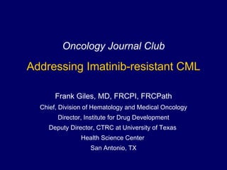Oncology Journal Club Addressing Imatinib-resistant CML Frank Giles, MD, FRCPI, FRCPath Chief, Division of Hematology and Medical Oncology Director, Institute for Drug Development Deputy Director, CTRC at University of Texas  Health Science Center  San Antonio, TX 