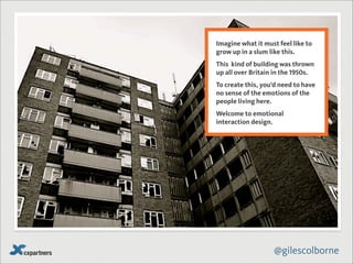 Imagine what it must feel like to
grow up in a slum like this.
This kind of building was thrown
up all over Britain in the 1950s.
To create this, you’d need to have
no sense of the emotions of the
people living here.
Welcome to emotional
interaction design.




                   @gilescolborne
 