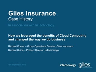 Giles Insurance Case History In association with InTechnology How we leveraged the benefits of Cloud Computing  and changed the way we do business Richard Corner – Group Operations Director, Giles Insurance Richard Quine – Product Director, InTechnology 16th September 2010 