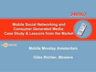 240907

    Mobile Social Networking and
    Consumer Generated Media:
     Company Overview
Case Study & Lessons from the Market


            Mobile Monday Amsterdam

               Giles Richter, Mowave
 