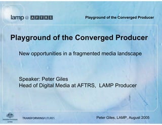 Playground of the Converged Producer




Playground of the Converged Producer

  New opportunities in a fragmented media landscape



  Speaker: Peter Giles
  Head of Digital Media at AFTRS, LAMP Producer




                          August 2005
                                        Peter Giles, LAMP, August 2005
 