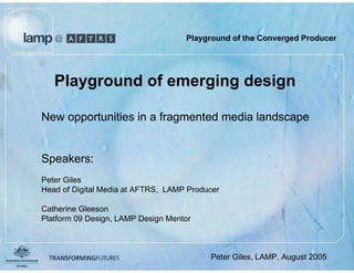 Playground of the Converged Producer




   Playground of emerging design

New opportunities in a fragmented media landscape


Speakers:
Peter Giles
Head of Digital Media at AFTRS, LAMP Producer

Catherine Gleeson
Platform 09 Design, LAMP Design Mentor



                                  August 2005
                                                Peter Giles, LAMP, August 2005
 