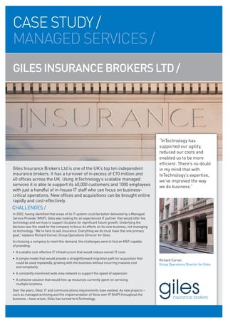 CASE STUDY /
MANAGED SERVICES /
GILES INSURANCE BROKERS LTD /




                                                                                                “InTechnology has
                                                                                                supported our agility,
                                                                                                reduced our costs and
                                                                                                enabled us to be more
                                                                                                efficient. There’s no doubt
Giles Insurance Brokers Ltd is one of the UK’s top ten independent                              in my mind that with
insurance brokers. It has a turnover of in excess of £70 million and                            InTechnology’s expertise,
40 offices across the UK. Using InTechnology’s scalable managed                                 we’ve improved the way
services it is able to support its 60,000 customers and 1000 employees                          we do business.”
with just a handful of in-house IT staff who can focus on business-
critical operations. New offices and acquisitions can be brought online
rapidly and cost-effectively.
CHALLENGES /
In 2002, having identified that areas of its IT system could be better delivered by a Managed
Service Provider (MSP), Giles was looking for an experienced IT partner that would offer the
technology and services to support its plans for significant future growth. Underlying the
decision was the need for the company to focus its efforts on its core business, not managing
its technology. “We’re here to sell insurance. Everything we do must have that one primary
goal,” explains Richard Corner, Group Operations Director for Giles.
In choosing a company to meet this demand, the challenges were to find an MSP capable
of providing:
• A scalable cost-effective IT infrastructure that would reduce overall IT costs
• A simple model that would provide a straightforward migration path for acquisition that       Richard Corner,
  could be used repeatedly, growing with the business without incurring massive cost            Group Operations Director for Giles
  and complexity
• A constantly monitored wide area network to support the speed of expansion
• A cohesive solution that would free up resources currently spent on servicing
  multiple locations.
Over the years, Giles’ IT and communications requirements have evolved. As new projects –
such as managed archiving and the implementation of Voice over IP (VoIP) throughout the
business – have arisen, Giles has turned to InTechnology.
 