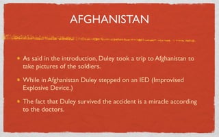 AFGHANISTAN


As said in the introduction, Duley took a trip to Afghanistan to
take pictures of the soldiers.

While in Afghanistan Duley stepped on an IED (Improvised
Explosive Device.)

The fact that Duley survived the accident is a miracle according
to the doctors.
 