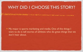WHY DID I CHOOSE THIS STORY?



My major is sports marketing and media. One of the things I
want to do is tell stories of athletes who do great things that we
don’t hear about.
 