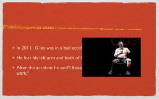 In 2011, Giles was in a bad accident in Afghanistan

He lost his left arm and both of his legs in the accident.

After the accident he said“I thought, “Right hand? Eyes?I can
work.”
 