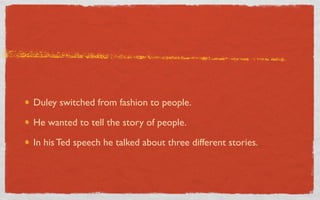 Duley switched from fashion to people.

He wanted to tell the story of people.

In his Ted speech he talked about three different stories.
 