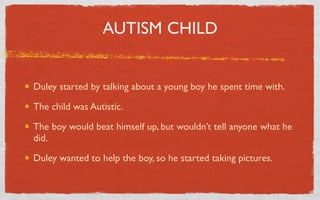AUTISM CHILD


Duley started by talking about a young boy he spent time with.

The child was Autistic.

The boy would beat himself up, but wouldn’t tell anyone what he
did.

Duley wanted to help the boy, so he started taking pictures.
 