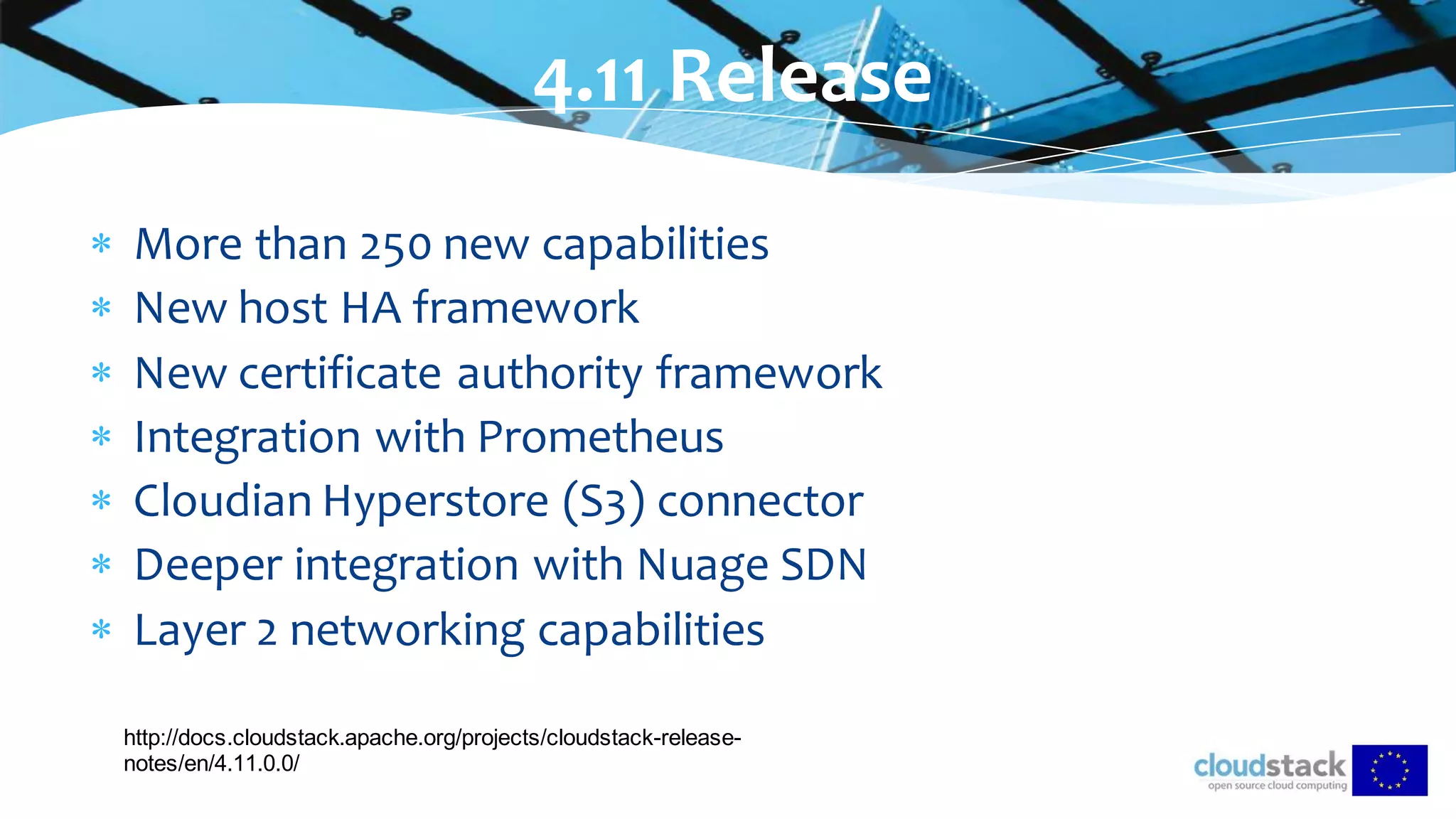 More than 250 new capabilities
 New host HA framework
 New certificate authority framework
 Integration with Prometheus
 Cloudian Hyperstore (S3) connector
 Deeper integration with Nuage SDN
 Layer 2 networking capabilities
4.11 Release
http://docs.cloudstack.apache.org/projects/cloudstack-release-
notes/en/4.11.0.0/
 