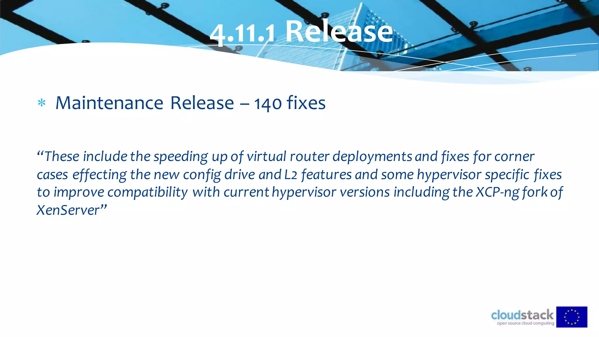  Maintenance Release – 140 fixes
“These include the speeding up of virtual router deployments and fixes for corner
cases effecting the new config drive and L2 features and some hypervisor specific fixes
to improve compatibility with currenthypervisor versions including the XCP-ng forkof
XenServer”
4.11.1 Release
 