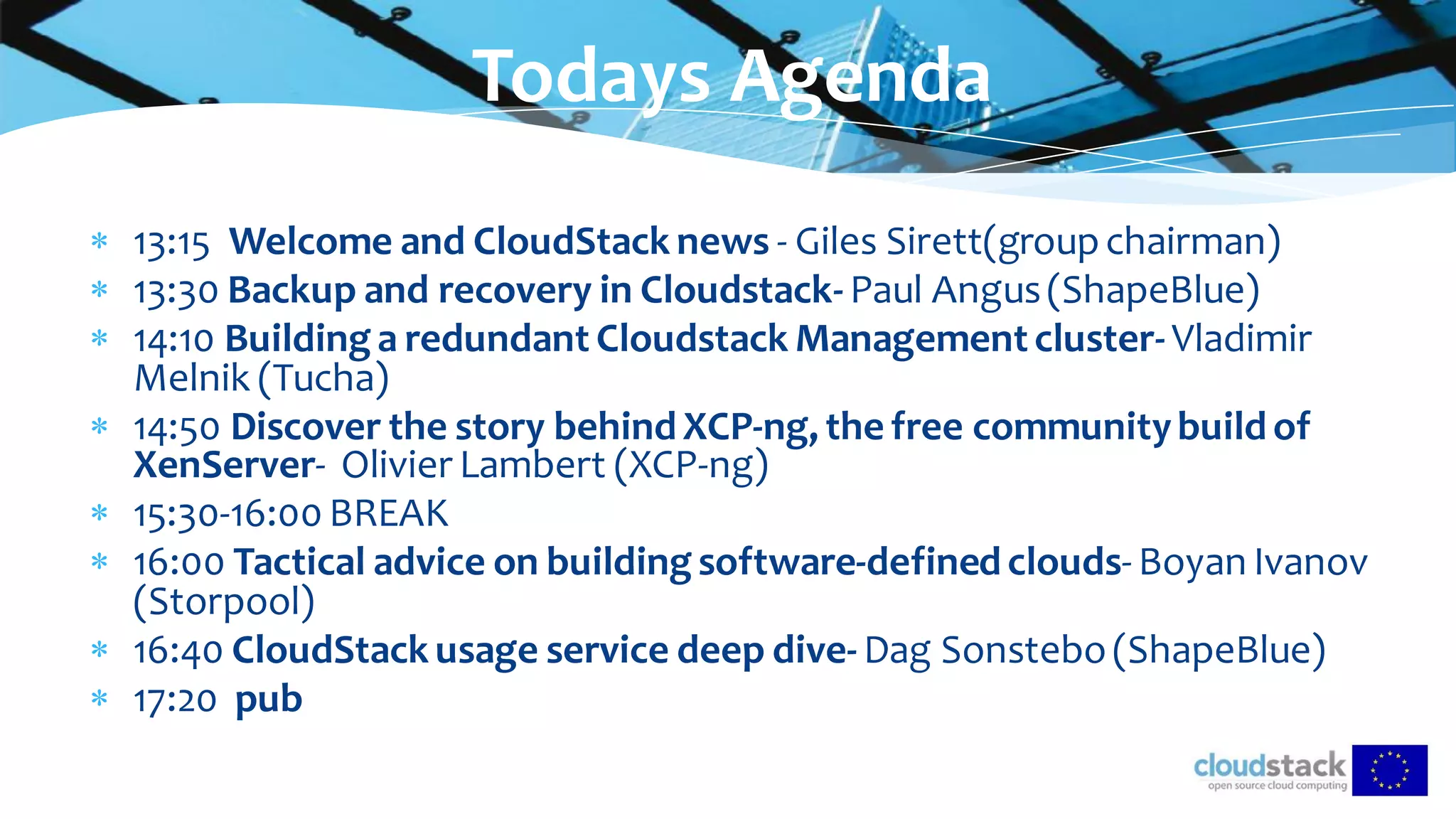  13:15 Welcome and CloudStack news - Giles Sirett(groupchairman)
 13:30 Backup and recovery in Cloudstack- Paul Angus(ShapeBlue)
 14:10 Building a redundant Cloudstack Management cluster- Vladimir
Melnik (Tucha)
 14:50 Discover the story behind XCP-ng, the free communitybuild of
XenServer- Olivier Lambert (XCP-ng)
 15:30-16:00 BREAK
 16:00 Tactical advice on building software-defined clouds- Boyan Ivanov
(Storpool)
 16:40 CloudStack usage service deep dive- Dag Sonstebo(ShapeBlue)
 17:20 pub
Todays Agenda
 