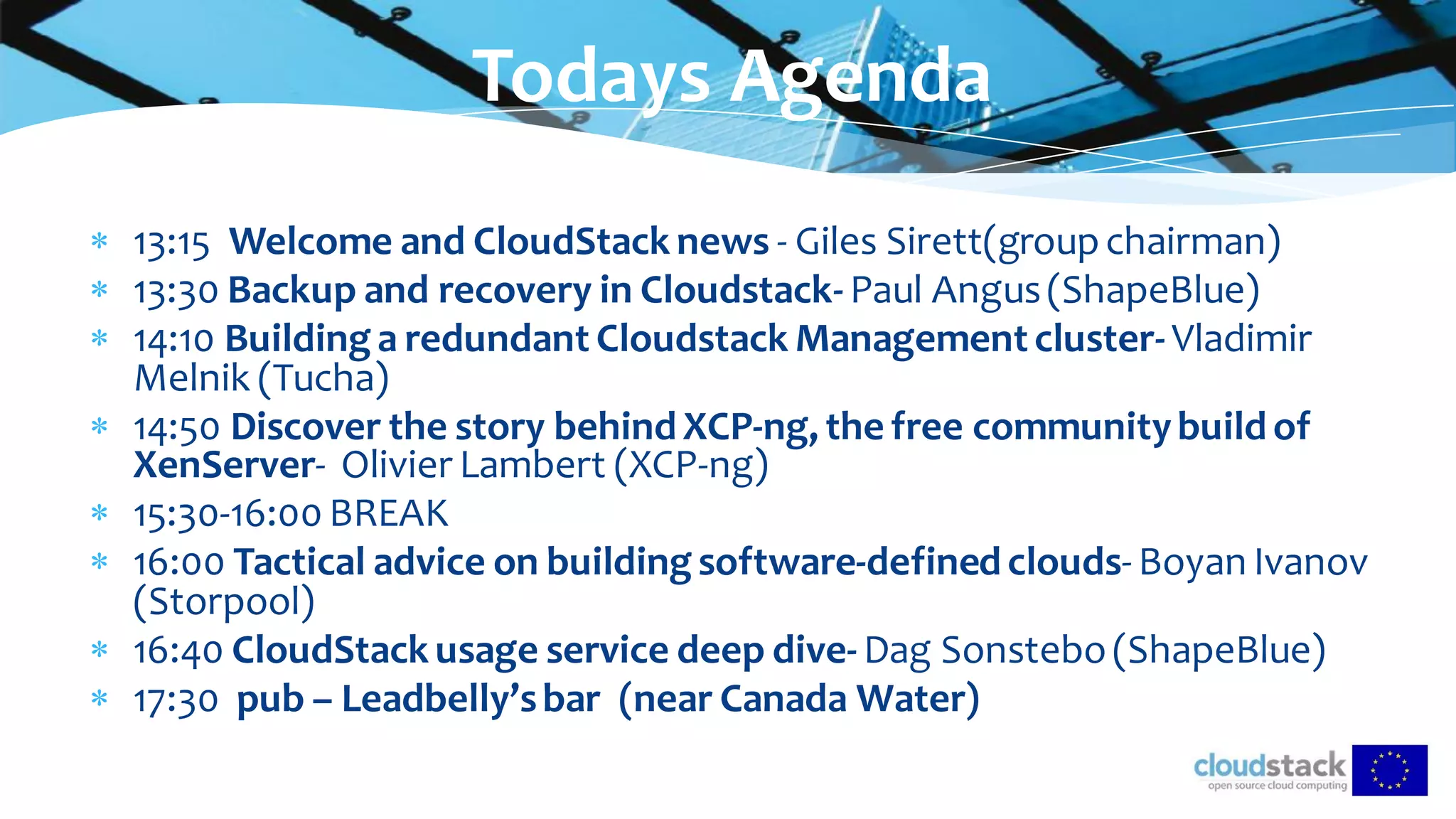  13:15 Welcome and CloudStack news - Giles Sirett(groupchairman)
 13:30 Backup and recovery in Cloudstack- Paul Angus(ShapeBlue)
 14:10 Building a redundant Cloudstack Management cluster- Vladimir
Melnik (Tucha)
 14:50 Discover the story behind XCP-ng, the free communitybuild of
XenServer- Olivier Lambert (XCP-ng)
 15:30-16:00 BREAK
 16:00 Tactical advice on building software-defined clouds- Boyan Ivanov
(Storpool)
 16:40 CloudStack usage service deep dive- Dag Sonstebo(ShapeBlue)
 17:30 pub – Leadbelly’sbar (near Canada Water)
Todays Agenda
 