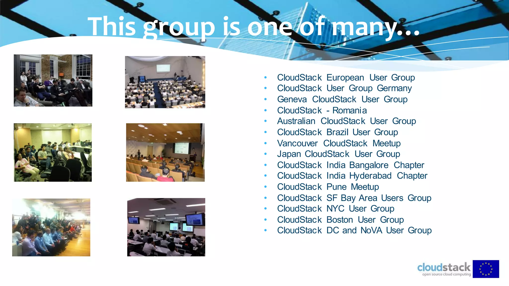 • CloudStack European User Group
• CloudStack User Group Germany
• Geneva CloudStack User Group
• CloudStack - Romania
• Australian CloudStack User Group
• CloudStack Brazil User Group
• Vancouver CloudStack Meetup
• Japan CloudStack User Group
• CloudStack India Bangalore Chapter
• CloudStack India Hyderabad Chapter
• CloudStack Pune Meetup
• CloudStack SF Bay Area Users Group
• CloudStack NYC User Group
• CloudStack Boston User Group
• CloudStack DC and NoVA User Group
This group is one of many…
 