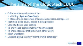  Collaborative environment for:
 all thingsApache CloudStack
 Related tech: ecosystemproducts, hypervisors, storage, etc
 Technical deep-dives, issues & best practice
 Case studies & user stories
 To showcase complementary technologies
 To share ideas & problems with other users
 Meet Quarterly.
 Linkedin group is only “membership database”
The aims of the CloudStack EUUG
 