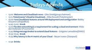  13:00 Welcome and CloudStack news- Giles Sirett(group chairman)
 13:15 Ticketmaster’sRoadto Cloudstack – Mike Rowell (Ticketmaster)
 14:00 NewCloudStack features around VM deploymentandconfiguration-Bobby
Stoyanov (ShapeBlue)
 14:45-15:00 - break
 15:00 Flexiblenetworkingisa requirementforscaling a cloud environment -Wido
den Hollender (PCextreme)
 15:45 Usingmessagebrokerto extendcloud features - Grégoire Lamodière(DIMSI)
 16:30-16:45- break
 16:45 Why latency is the #1 metric of your Cloud - Boyan Ivanov (Storpool)
 17:30 Drinks
Todays Agenda
 