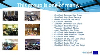 • CloudStack European User Group
• CloudStack User Group Germany
• Geneva CloudStack User Group
• CloudStack - Romania
• Australian CloudStack User Group
• CloudStack Brazil User Group
• Vancouver CloudStack Meetup
• Japan CloudStack User Group
• CloudStack India Bangalore Chapter
• CloudStack India Hyderabad Chapter
• CloudStack Pune Meetup
• CloudStack SF Bay Area Users Group
• CloudStack NYC User Group
• CloudStack Boston User Group
• CloudStack DC and NoVA User Group
This group is one of many…
 