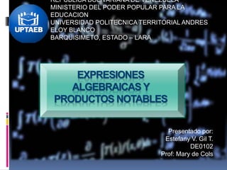 REPUBLICA BOLIVARIANA DE VENEZUELA
MINISTERIO DEL PODER POPULAR PARA LA
EDUCACION
UNIVERSIDAD POLITECNICA TERRITORIAL ANDRES
ELOY BLANCO
BARQUISIMETO, ESTADO – LARA
Presentado por:
Estefany V. Gil T.
DE0102
Prof: Mary de Cols
EXPRESIONES
ALGEBRAICAS Y
PRODUCTOS NOTABLES
 