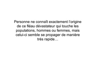 Personne ne connaît exactement l’origine de ce fléau dévastateur qui touche les populations, hommes ou femmes, mais celui-ci semble se propager de manière très rapide… 