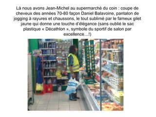 Là nous avons Jean-Michel au supermarché du coin : coupe de cheveux des années 70-80 façon Daniel Balavoine, pantalon de jogging à rayures et chaussons, le tout sublimé par le fameux gilet jaune qui donne une touche d’élégance (sans oublié le sac plastique « Décathlon », symbole du sportif de salon par excellence…!) 