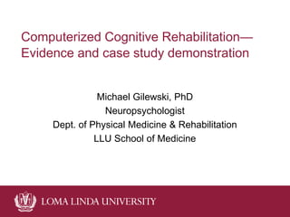 Computerized Cognitive Rehabilitation—
Evidence and case study demonstration
Michael Gilewski, PhD
Neuropsychologist
Dept. of Physical Medicine & Rehabilitation
LLU School of Medicine
 