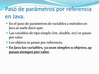 Paso de parámetros por referencia en Java.En el paso de parámetros de variables a métodos en Java se suele decir que:Las variables de tipo simple (int, double, etc) se pasan por valorLos objetos se pasan por referencia.En Java las variables, ya sean simples u objetos, se pasan siempre por valor.