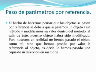 Paso de parámetros por referencia.El hecho de hacernos pensar que los objetos se pasan por referencia se debe a que si pasamos un objeto a un método y modificamos su valor dentro del método, al salir de éste, nuestro objeto habrá sido modificado.Pero nosotros en realidad no hemos pasado el objeto como tal, sino que hemos pasado por valor la referencia al objeto, es decir, le hemos pasado una copia de su dirección en memoria.