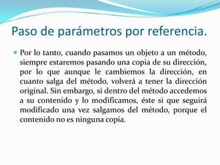 Paso de parámetros por referencia.Por lo tanto, cuando pasamos un objeto a un método, siempre estaremos pasando una copia de su dirección, por lo que aunque le cambiemos la dirección, en cuanto salga del método, volverá a tener la dirección original. Sin embargo, si dentro del método accedemos a su contenido y lo modificamos, éste si que seguirá modificado una vez salgamos del método, porque el contenido no es ninguna copia.