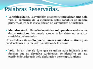 Palabras Reservadas. Variables Static. Las variables estáticas se inicializan una sola vez, al comienzo de la ejecución. Estas variables se iniciará primero, antes de la inicialización de las variables de instancia.Métodos static. Un método estático sólo puede acceder a los datos estáticos. No puede acceder a los datos no estáticos (variables de instancia)Un método estático sólo puede llamar a métodos estáticos y no pueden llamar a un método no estático de la misma.Void. Es un tipo de dato que se utiliza para indicarle a un funcion que no devuelva parámetros, se identifica en java escribiéndola después de la declaración de encapsulamiento