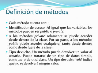 Definición de métodosCada método cuenta con:Identificador de acceso. Al igual que las variables, los métodos pueden ser public o private.A los métodos private solamente se puede acceder desde dentro de la clase. Por su parte, a los métodos public puede acceder cualquiera, tanto desde dentro como desde fuera de la clase.Tipo devuelto. Un método puede devolver un valor al usuario. Puede tratarse de un tipo de datos simple, como int o de otra clase. Un tipo devuelto voidindica que no se devolverá ningún valor.