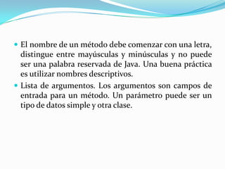 El nombre de un método debe comenzar con una letra, distingue entre mayúsculas y minúsculas y no puede ser una palabra reservada de Java. Una buena práctica es utilizar nombres descriptivos.Lista de argumentos. Los argumentos son campos de entrada para un método. Un parámetro puede ser un tipo de datos simple y otra clase.