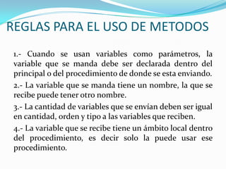 REGLAS PARA EL USO DE METODOS1.- Cuando se usan variables como parámetros, la variable que se manda debe ser declarada dentro del principal o del procedimiento de donde se esta enviando.2.- La variable que se manda tiene un nombre, la que se recibe puede tener otro nombre.3.- La cantidad de variables que se envían deben ser igual en cantidad, orden y tipo a las variables que reciben.4.- La variable que se recibe tiene un ámbito local dentro del procedimiento, es decir solo la puede usar ese procedimiento.