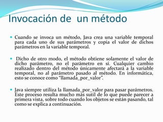 Invocación de  un métodoCuando se invoca un método, Java crea una variable temporal para cada uno de sus parámetros y copia el valor de dichos parámetros en la variable temporal.Dicho de otro modo, el método obtiene solamente el valor de dicho parámetro, no el parámetro en sí. Cualquier cambio realizado dentro del método únicamente afectará a la variable temporal, no al parámetro pasado al método. En informática, esto se conoce como “llamada_por_valor”.Java siempre utiliza la llamada_por_valor para pasar parámetros. Este proceso resulta mucho más sutil de lo que puede parecer a primera vista, sobre todo cuando los objetos se están pasando, tal como se explica a continuación.