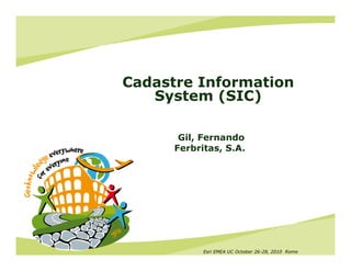 Cadastre Information
   System (SIC)

       Gil, Fernando
      Ferbritas, S.A.




            Esri EMEA UC October 26-28, 2010 Rome
 