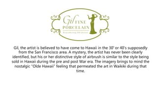 Gil, the artist is believed to have come to Hawaii in the 30′ or 40’s supposedly
from the San Francisco area. A mystery, the artist has never been clearly
identified, but his or her distinctive style of airbrush is similar to the style being
sold in Hawaii during the pre and post War era. The imagery brings to mind the
nostalgic “Olde Hawaii” feeling that permeated the art in Waikiki during that
time.
 