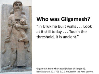 Who was Gilgamesh? 
“In Uruk he built walls . . . Look 
at it still today . . . Touch the 
threshold, it is ancient.” 
Gilgamesh. From Khorsabad (Palace of Sargon II). 
Neo-Assyrian, 721-705 B.C.E. Housed in the Paris Louvre. 
 