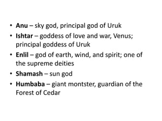 • Anu – sky god, principal god of Uruk 
• Ishtar – goddess of love and war, Venus; 
principal goddess of Uruk 
• Enlil – god of earth, wind, and spirit; one of 
the supreme deities 
• Shamash – sun god 
• Humbaba – giant montster, guardian of the 
Forest of Cedar 
 