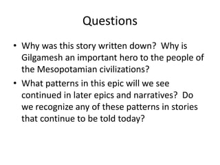 Questions 
• Why was this story written down? Why is 
Gilgamesh an important hero to the people of 
the Mesopotamian civilizations? 
• What patterns in this epic will we see 
continued in later epics and narratives? Do 
we recognize any of these patterns in stories 
that continue to be told today? 
