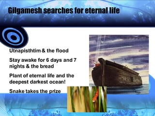 Gilgamesh searches for eternal life Utnapisthtim & the flood Stay awake for 6 days and 7 nights & the bread Plant of eternal life and the deepest darkest ocean! Snake takes the prize